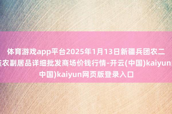体育游戏app平台2025年1月13日新疆兵团农二师库尔勒市孔雀农副居品详细批发商场价钱行情-开云(中国)kaiyun网页版登录入口