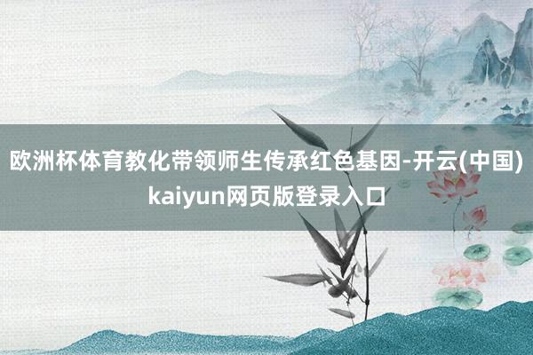欧洲杯体育教化带领师生传承红色基因-开云(中国)kaiyun网页版登录入口