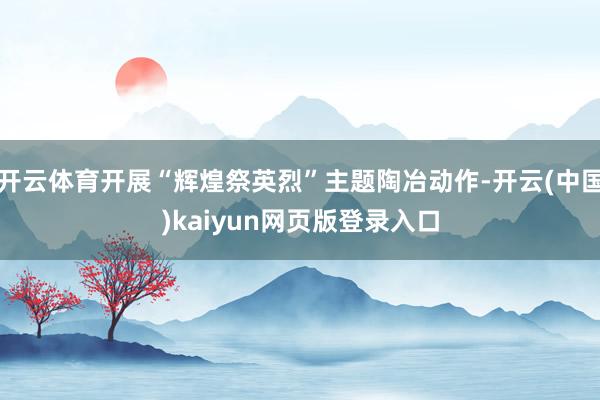 开云体育开展“辉煌祭英烈”主题陶冶动作-开云(中国)kaiyun网页版登录入口