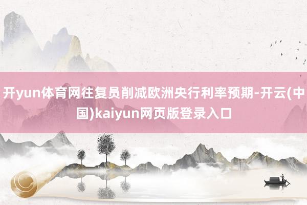开yun体育网往复员削减欧洲央行利率预期-开云(中国)kaiyun网页版登录入口