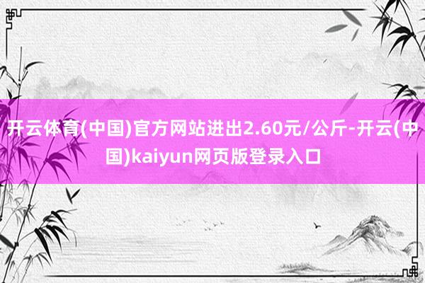 开云体育(中国)官方网站进出2.60元/公斤-开云(中国)kaiyun网页版登录入口