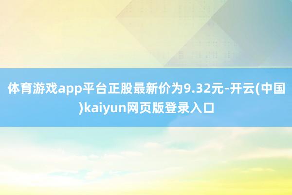 体育游戏app平台正股最新价为9.32元-开云(中国)kaiyun网页版登录入口