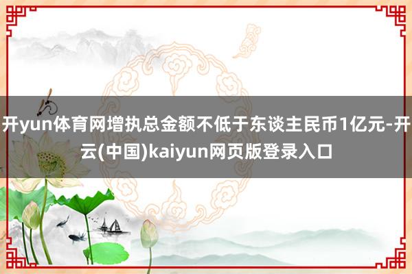 开yun体育网增执总金额不低于东谈主民币1亿元-开云(中国)kaiyun网页版登录入口