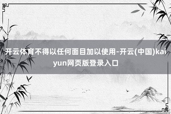 开云体育不得以任何面目加以使用-开云(中国)kaiyun网页版登录入口