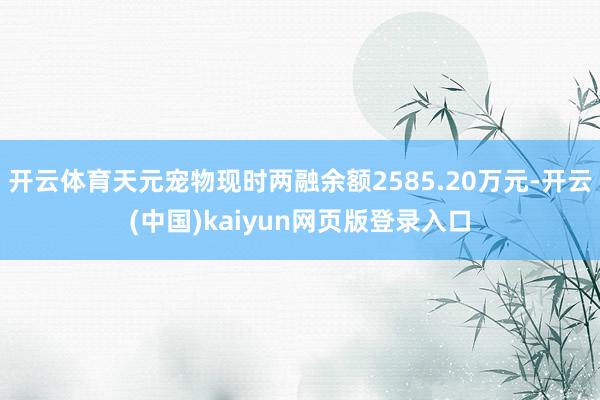 开云体育天元宠物现时两融余额2585.20万元-开云(中国)kaiyun网页版登录入口