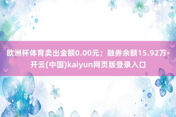 欧洲杯体育卖出金额0.00元；融券余额15.92万-开云(中国)kaiyun网页版登录入口