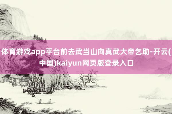 体育游戏app平台前去武当山向真武大帝乞助-开云(中国)kaiyun网页版登录入口