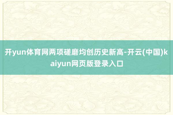 开yun体育网两项磋磨均创历史新高-开云(中国)kaiyun网页版登录入口