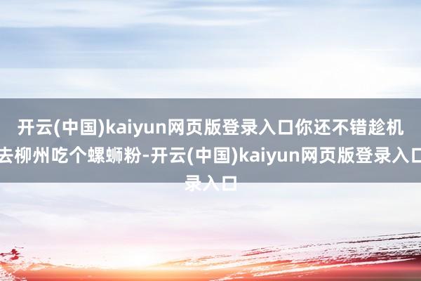 开云(中国)kaiyun网页版登录入口你还不错趁机去柳州吃个螺蛳粉-开云(中国)kaiyun网页版登录入口