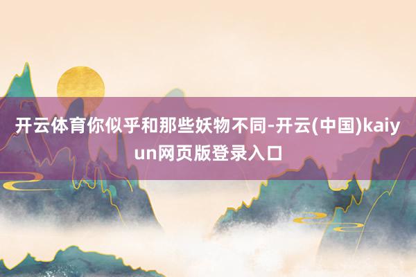 开云体育你似乎和那些妖物不同-开云(中国)kaiyun网页版登录入口