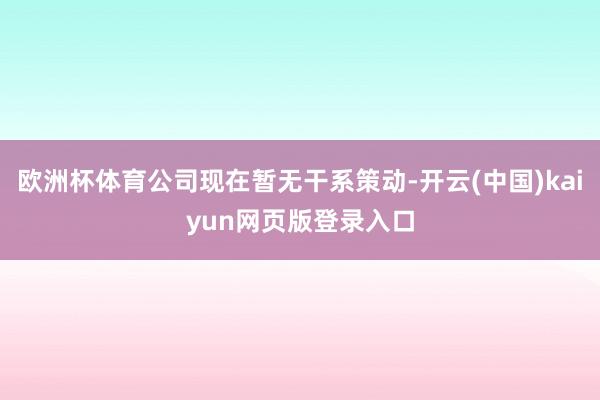 欧洲杯体育公司现在暂无干系策动-开云(中国)kaiyun网页版登录入口