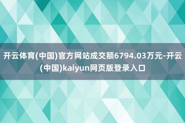 开云体育(中国)官方网站成交额6794.03万元-开云(中国)kaiyun网页版登录入口