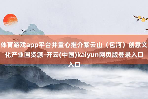体育游戏app平台并重心推介紫云山（包河）创意文化产业园资源-开云(中国)kaiyun网页版登录入口