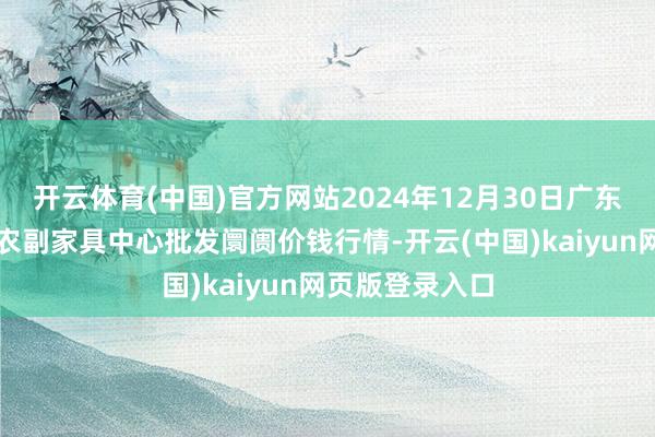 开云体育(中国)官方网站2024年12月30日广东东莞市大京九农副家具中心批发阛阓价钱行情-开云(中国)kaiyun网页版登录入口