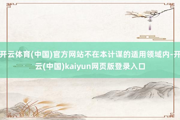 开云体育(中国)官方网站不在本计谋的适用领域内-开云(中国)kaiyun网页版登录入口