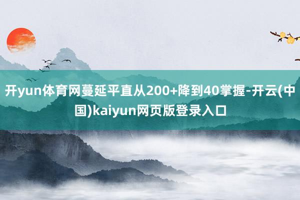 开yun体育网蔓延平直从200+降到40掌握-开云(中国)kaiyun网页版登录入口