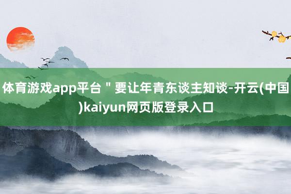 体育游戏app平台＂要让年青东谈主知谈-开云(中国)kaiyun网页版登录入口