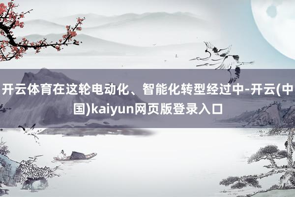 开云体育在这轮电动化、智能化转型经过中-开云(中国)kaiyun网页版登录入口