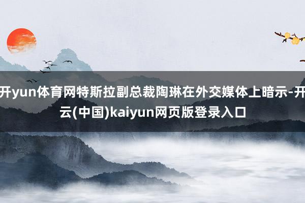 开yun体育网特斯拉副总裁陶琳在外交媒体上暗示-开云(中国)kaiyun网页版登录入口