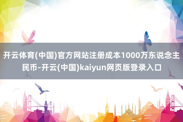开云体育(中国)官方网站注册成本1000万东说念主民币-开云(中国)kaiyun网页版登录入口