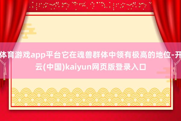 体育游戏app平台它在魂兽群体中领有极高的地位-开云(中国)kaiyun网页版登录入口