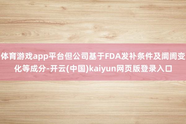 体育游戏app平台但公司基于FDA发补条件及阛阓变化等成分-开云(中国)kaiyun网页版登录入口