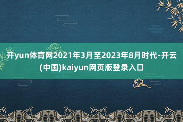 开yun体育网2021年3月至2023年8月时代-开云(中国)kaiyun网页版登录入口