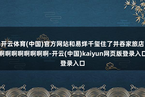 开云体育(中国)官方网站和易烊千玺住了并吞家旅店啊啊啊啊啊啊啊啊-开云(中国)kaiyun网页版登录入口