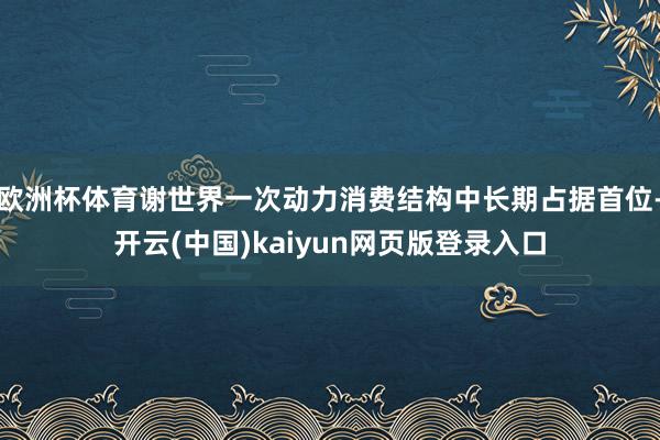 欧洲杯体育谢世界一次动力消费结构中长期占据首位-开云(中国)kaiyun网页版登录入口