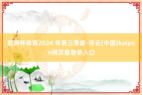 欧洲杯体育2024 年第三季度-开云(中国)kaiyun网页版登录入口