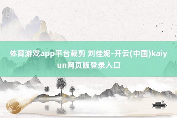 体育游戏app平台裁剪 刘佳妮-开云(中国)kaiyun网页版登录入口