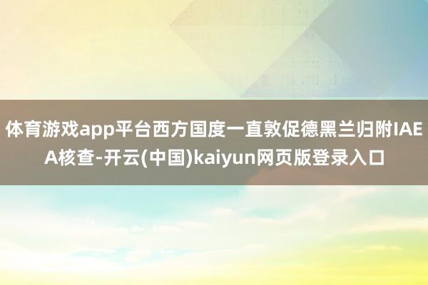 体育游戏app平台西方国度一直敦促德黑兰归附IAEA核查-开云(中国)kaiyun网页版登录入口