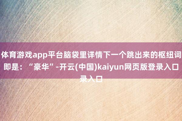 体育游戏app平台脑袋里详情下一个跳出来的枢纽词即是：“豪华”-开云(中国)kaiyun网页版登录入口
