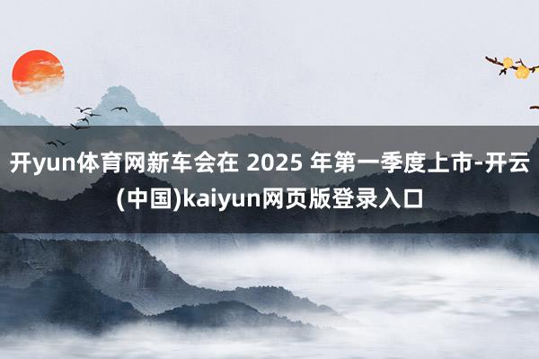 开yun体育网新车会在 2025 年第一季度上市-开云(中国)kaiyun网页版登录入口