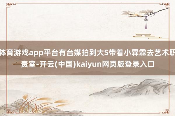 体育游戏app平台有台媒拍到大S带着小霖霖去艺术职责室-开云(中国)kaiyun网页版登录入口