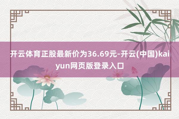 开云体育正股最新价为36.69元-开云(中国)kaiyun网页版登录入口