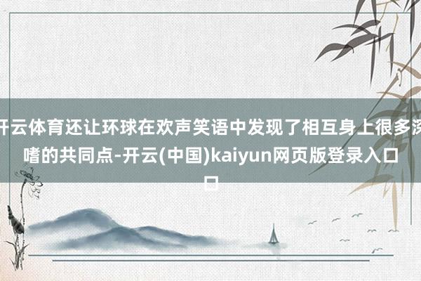 开云体育还让环球在欢声笑语中发现了相互身上很多深嗜的共同点-开云(中国)kaiyun网页版登录入口
