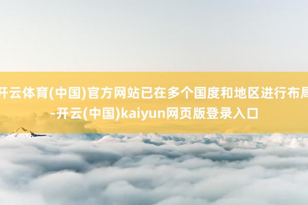 开云体育(中国)官方网站已在多个国度和地区进行布局-开云(中国)kaiyun网页版登录入口