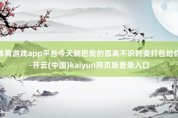 体育游戏app平台今天就把我的孤高不识时变打包给你-开云(中国)kaiyun网页版登录入口