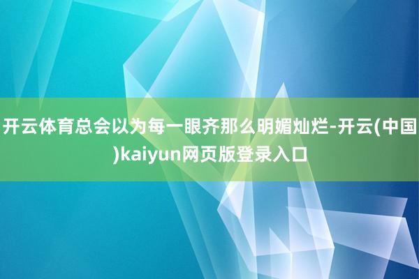 开云体育总会以为每一眼齐那么明媚灿烂-开云(中国)kaiyun网页版登录入口