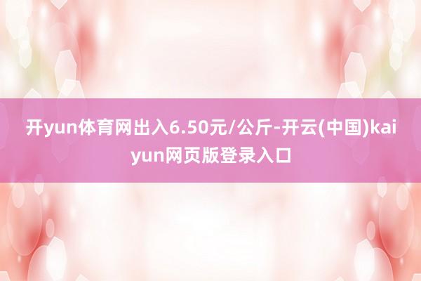 开yun体育网出入6.50元/公斤-开云(中国)kaiyun网页版登录入口