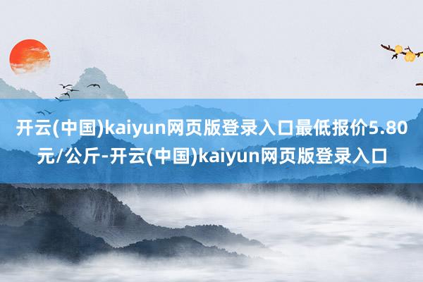 开云(中国)kaiyun网页版登录入口最低报价5.80元/公斤-开云(中国)kaiyun网页版登录入口