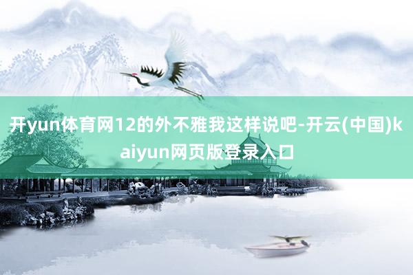 开yun体育网12的外不雅我这样说吧-开云(中国)kaiyun网页版登录入口