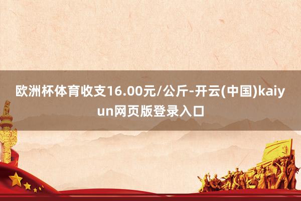 欧洲杯体育收支16.00元/公斤-开云(中国)kaiyun网页版登录入口