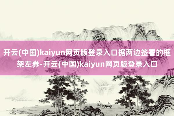 开云(中国)kaiyun网页版登录入口据两边签署的框架左券-开云(中国)kaiyun网页版登录入口