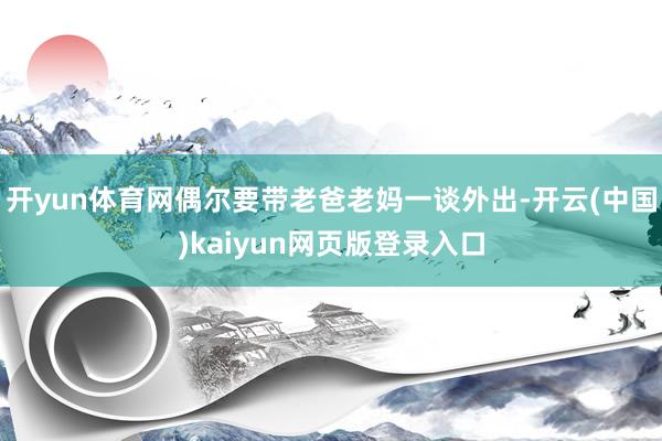 开yun体育网偶尔要带老爸老妈一谈外出-开云(中国)kaiyun网页版登录入口